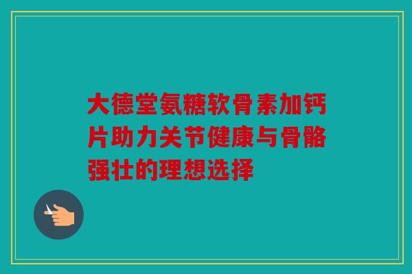 大德堂氨糖软骨素加钙片助力关节健康与骨骼强壮的理想选择