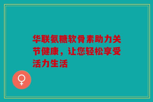 华联氨糖软骨素助力关节健康，让您轻松享受活力生活