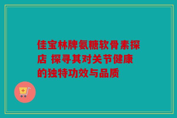 佳宝林牌氨糖软骨素探店 探寻其对关节健康的独特功效与品质