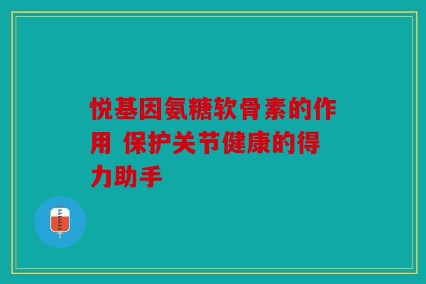 悦基因氨糖软骨素的作用 保护关节健康的得力助手