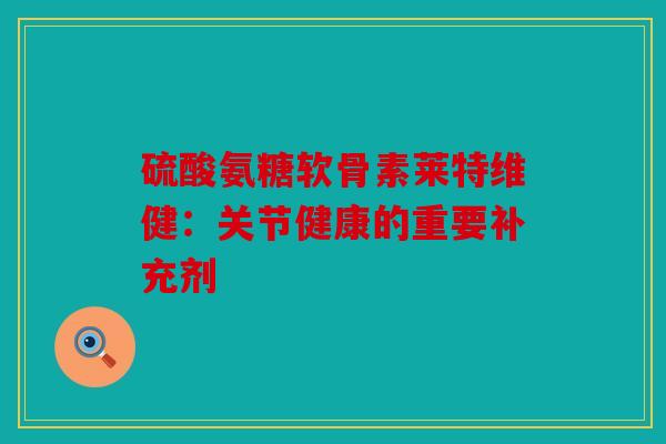 硫酸氨糖软骨素莱特维健：关节健康的重要补充剂
