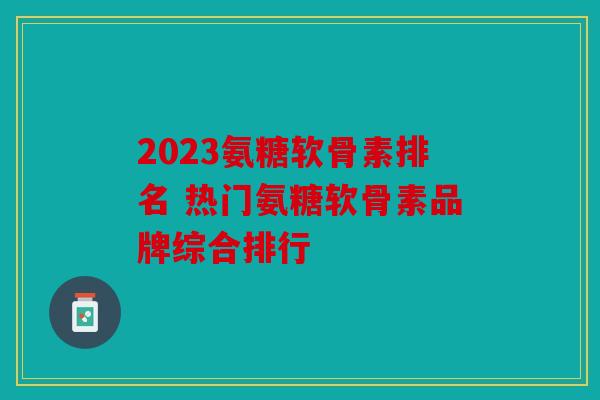 2023氨糖软骨素排名 热门氨糖软骨素品牌综合排行