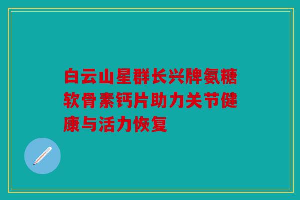 白云山星群长兴牌氨糖软骨素钙片助力关节健康与活力恢复