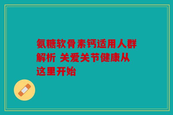 氨糖软骨素钙适用人群解析 关爱关节健康从这里开始