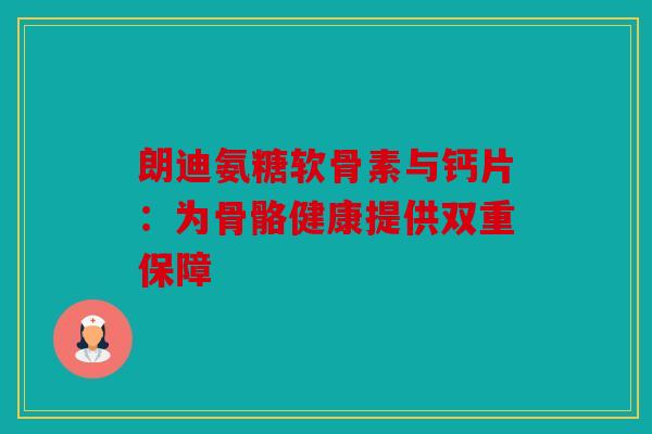 朗迪氨糖软骨素与钙片：为骨骼健康提供双重保障