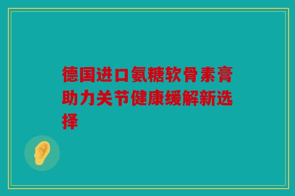 德国进口氨糖软骨素膏助力关节健康缓解新选择