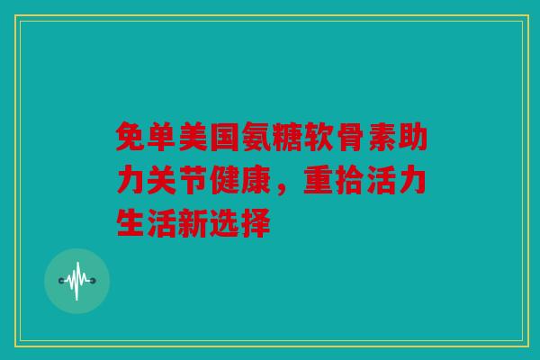 免单美国氨糖软骨素助力关节健康，重拾活力生活新选择