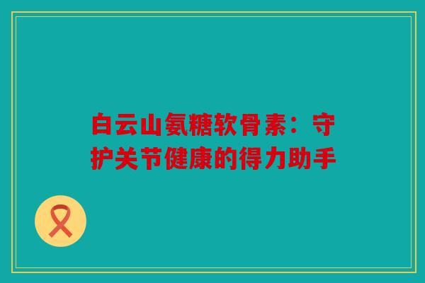 白云山氨糖软骨素：守护关节健康的得力助手
