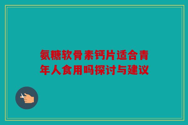 氨糖软骨素钙片适合青年人食用吗探讨与建议