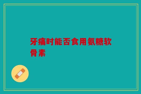 牙痛时能否食用氨糖软骨素