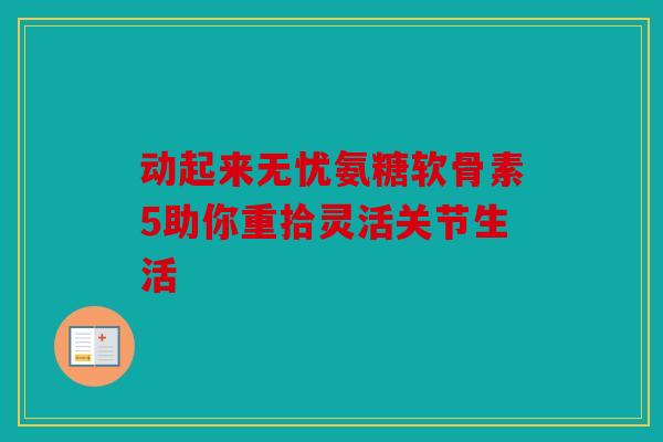 动起来无忧氨糖软骨素5助你重拾灵活关节生活