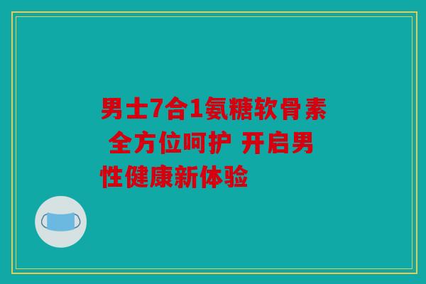 男士7合1氨糖软骨素 全方位呵护 开启男性健康新体验