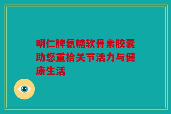 明仁牌氨糖软骨素胶囊助您重拾关节活力与健康生活