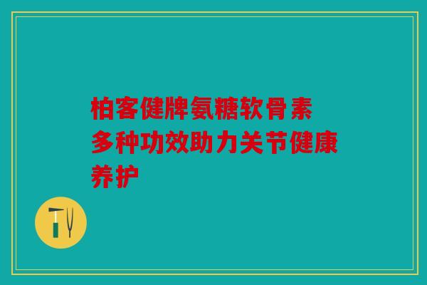 柏客健牌氨糖软骨素 多种功效助力关节健康养护