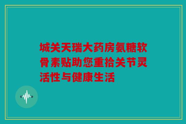 城关天瑞大药房氨糖软骨素贴助您重拾关节灵活性与健康生活