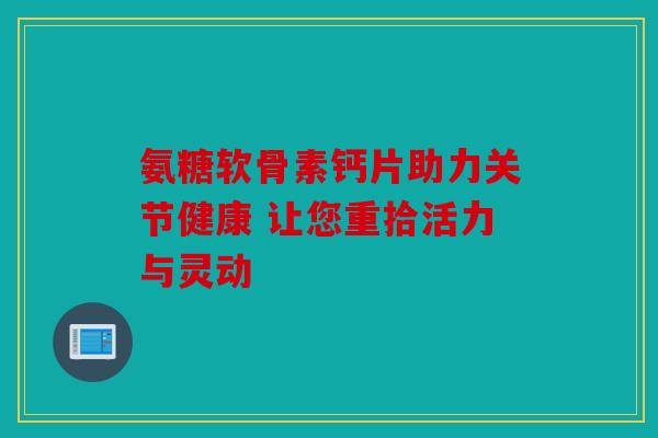 氨糖软骨素钙片助力关节健康 让您重拾活力与灵动