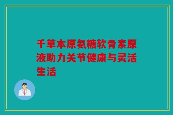 千草本原氨糖软骨素原液助力关节健康与灵活生活