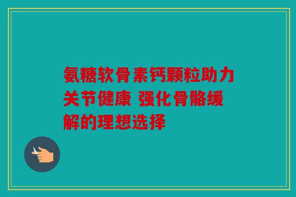 氨糖软骨素钙颗粒助力关节健康 强化骨骼缓解的理想选择