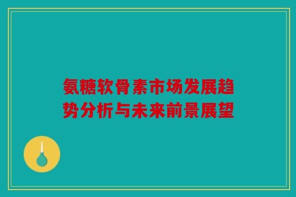 氨糖软骨素市场发展趋势分析与未来前景展望