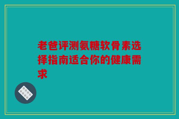 老爸评测氨糖软骨素选择指南适合你的健康需求