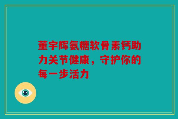 董宇辉氨糖软骨素钙助力关节健康，守护你的每一步活力