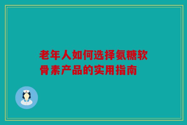 老年人如何选择氨糖软骨素产品的实用指南