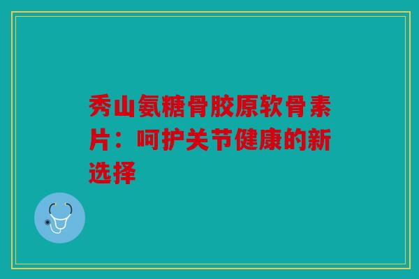 秀山氨糖骨胶原软骨素片：呵护关节健康的新选择