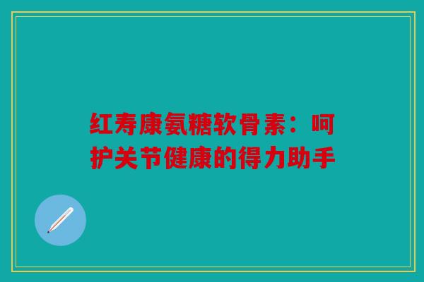 红寿康氨糖软骨素：呵护关节健康的得力助手