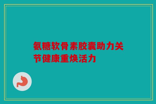 氨糖软骨素胶囊助力关节健康重焕活力