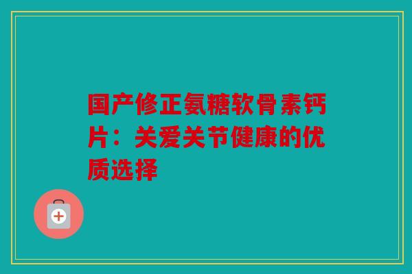 国产修正氨糖软骨素钙片：关爱关节健康的优质选择