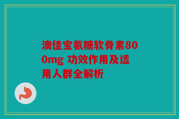 澳佳宝氨糖软骨素800mg 功效作用及适用人群全解析