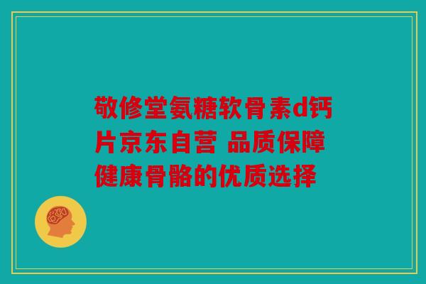 敬修堂氨糖软骨素d钙片京东自营 品质保障健康骨骼的优质选择