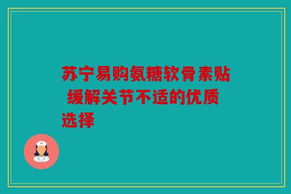 苏宁易购氨糖软骨素贴 缓解关节不适的优质选择