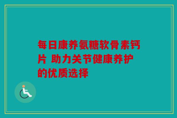 每日康养氨糖软骨素钙片 助力关节健康养护的优质选择