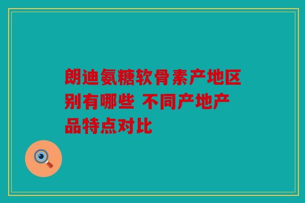 朗迪氨糖软骨素产地区别有哪些 不同产地产品特点对比
