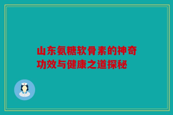 山东氨糖软骨素的神奇功效与健康之道探秘