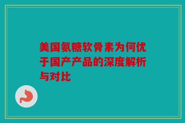 美国氨糖软骨素为何优于国产产品的深度解析与对比