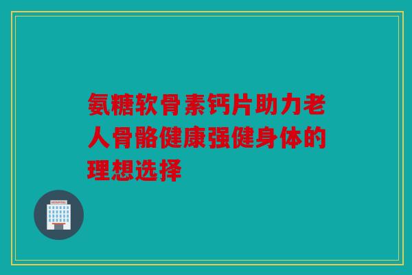 氨糖软骨素钙片助力老人骨骼健康强健身体的理想选择