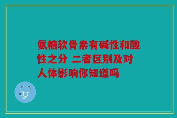 氨糖软骨素有碱性和酸性之分 二者区别及对人体影响你知道吗