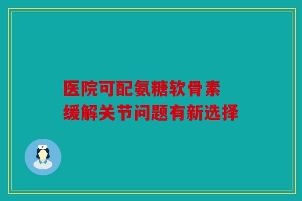 医院可配氨糖软骨素 缓解关节问题有新选择