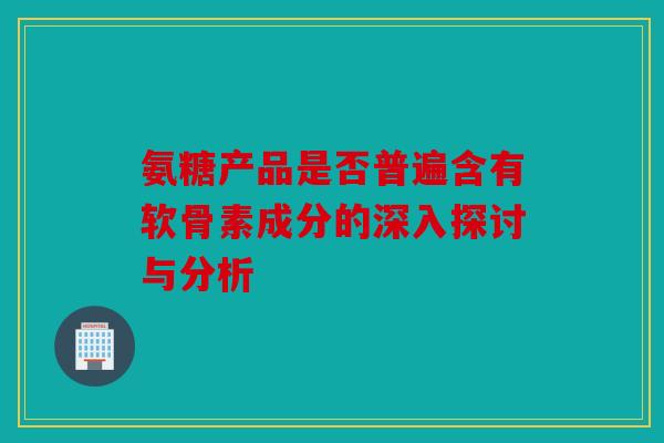 氨糖产品是否普遍含有软骨素成分的深入探讨与分析
