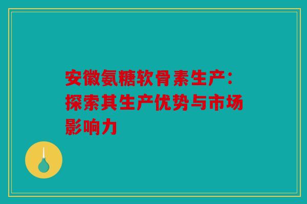 安徽氨糖软骨素生产：探索其生产优势与市场影响力