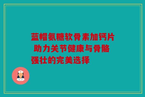蓝帽氨糖软骨素加钙片 助力关节健康与骨骼强壮的完美选择