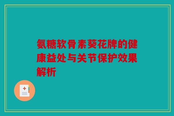 氨糖软骨素葵花牌的健康益处与关节保护效果解析
