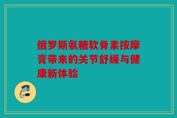 俄罗斯氨糖软骨素按摩膏带来的关节舒缓与健康新体验