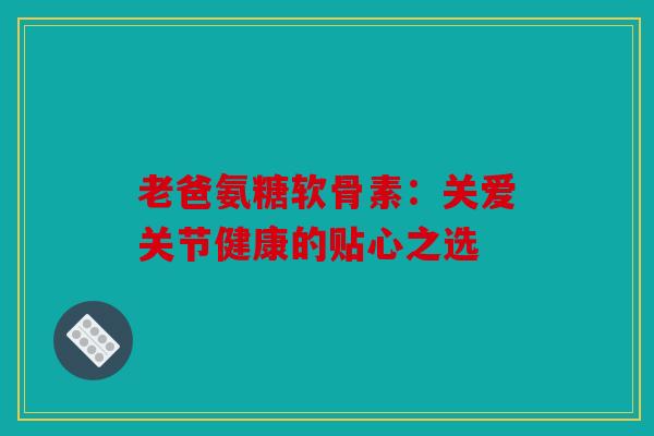 老爸氨糖软骨素：关爱关节健康的贴心之选
