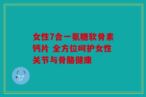 女性7合一氨糖软骨素钙片 全方位呵护女性关节与骨骼健康