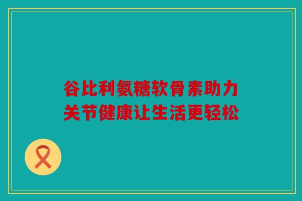 谷比利氨糖软骨素助力关节健康让生活更轻松