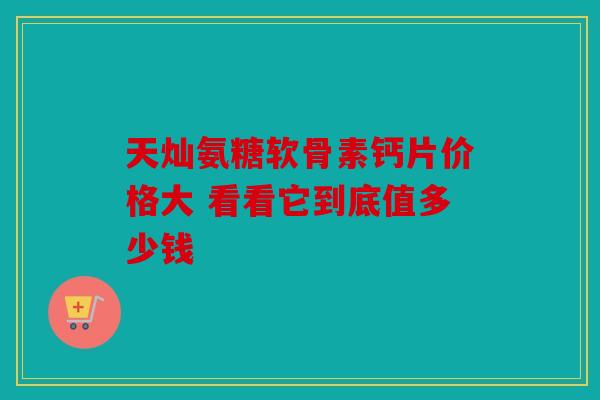 天灿氨糖软骨素钙片价格大 看看它到底值多少钱