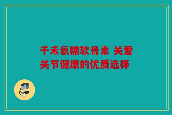 千禾氨糖软骨素 关爱关节健康的优质选择